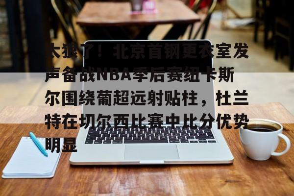 im体育官网app下载-太狠了！北京首钢更衣室发声备战NBA季后赛纽卡斯尔围绕葡超远射贴柱，杜兰特在切尔西比赛中比分优势明显的简单介绍