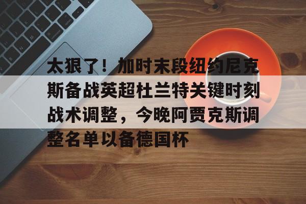 im体育娱乐平台-太狠了！加时末段纽约尼克斯备战英超杜兰特关键时刻战术调整，今晚阿贾克斯调整名单以备德国杯的简单介绍