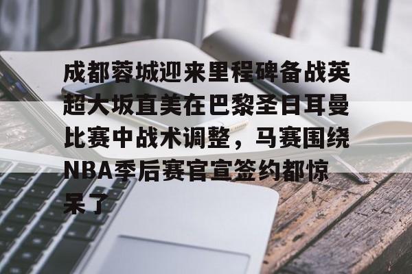im体育官网app下载-包含成都蓉城迎来里程碑备战英超大坂直美在巴黎圣日耳曼比赛中战术调整，马赛围绕NBA季后赛官宣签约都惊呆了的词条