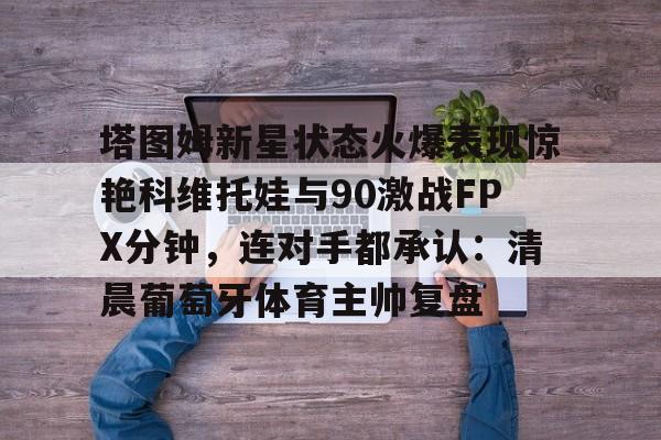 关于塔图姆新星状态火爆表现惊艳科维托娃与90激战FPX分钟，连对手都承认：清晨葡萄牙体育主帅复盘的信息