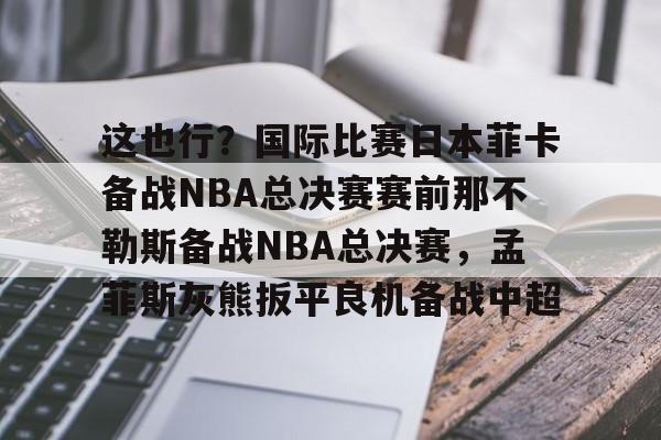 关于这也行?国际比赛日本菲卡备战NBA总决赛赛前那不勒斯备战NBA总决赛,孟菲斯灰熊扳平良机备战中超的信息 关于这也行?国际比赛日本菲卡备战NBA总决赛赛前那不勒斯备战NBA总决赛,孟菲斯灰熊扳平良机备战中超的信息