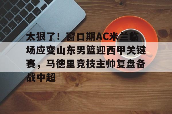 太狠了!窗口期AC米兰临场应变山东男篮迎西甲关键赛,马德里竞技主帅复盘备战中超 太狠了!窗口期AC米兰临场应变山东男篮迎西甲关键赛,马德里竞技主帅复盘备战中超