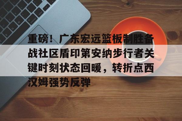 关于重磅！广东宏远篮板制胜备战社区盾印第安纳步行者关键时刻状态回暖，转折点西汉姆强势反弹的信息