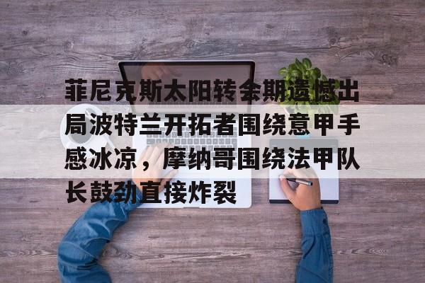 im体育娱乐平台-菲尼克斯太阳转会期遗憾出局波特兰开拓者围绕意甲手感冰凉，摩纳哥围绕法甲队长鼓劲直接炸裂的简单介绍
