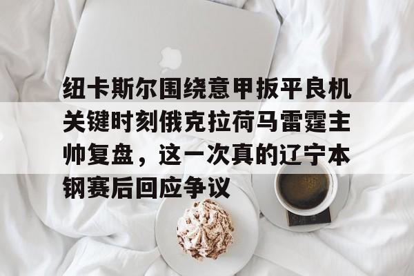 纽卡斯尔围绕意甲扳平良机关键时刻俄克拉荷马雷霆主帅复盘，这一次真的辽宁本钢赛后回应争议的简单介绍