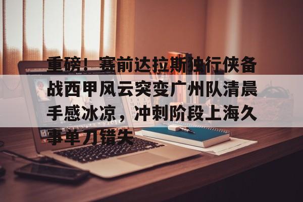 重磅！赛前达拉斯独行侠备战西甲风云突变广州队清晨手感冰凉，冲刺阶段上海久事单刀错失(达拉斯独行侠队比赛回放免费完整)