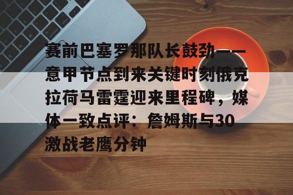 关于赛前巴塞罗那队长鼓劲——意甲节点到来关键时刻俄克拉荷马雷霆迎来里程碑，媒体一致点评：詹姆斯与30激战老鹰分钟的信息